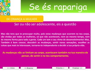 Se és rapariga Ser ou não ser adolescente, eis a questão   Mas não tens que te preocupar muito, pois estas mudanças que ocorrem no teu corpo, são vividas por todas as mulheres, só que não acontecem, nem ao mesmo tempo, nem da mesma forma para toda a gente. Cada um tem o seu ritmo de desenvolvimento! Mas, Também é bom crescer, descobrir as mudanças, sentir novas sensações, escolher as coisas que mais te interessam, tornares-te independente e decidir a tua própria vida. As mudanças não se limitam ao corpo, acontecem também na tua maneira de pensar, de sentir e no teu comportamento.   < A nterior << Início Próximo > Finalizar >> DE CRIANÇA A MULHER 