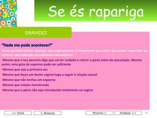 Se és rapariga “ Nada me pode acontecer!” Assim pensam muitas raparigas que engravidaram. É importante que saibas que podes engravidar ou contrair uma infecção sexualmente transmissível: Mesmo que o teu parceiro diga que vai ter cuidado e retirar o pénis antes da ejaculação. Mesmo assim, uma gota de esperma pode ser suficiente Mesmo que seja a primeira vez Mesmo que faças um duche vaginal logo a seguir à relação sexual Mesmo que não tenhas um orgasmo Mesmo que estejas menstruada Mesmo que o pénis não seja introduzido totalmente na vagina < A nterior << Início Próximo > Finalizar >> GRAVIDEZ 