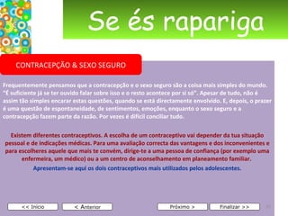Se és rapariga Frequentemente pensamos que a contracepção e o sexo seguro são a coisa mais simples do mundo. “É suficiente já se ter ouvido falar sobre isso e o resto acontece por si só”. Apesar de tudo, não é assim tão simples encarar estas questões, quando se está directamente envolvido. E, depois, o prazer é uma questão de espontaneidade, de sentimentos, emoções, enquanto o sexo seguro e a contracepção fazem parte da razão. Por vezes é difícil conciliar tudo. Existem diferentes contraceptivos. A escolha de um contraceptivo vai depender da tua situação pessoal e de indicações médicas. Para uma avaliação correcta das vantagens e dos inconvenientes e para escolheres aquele que mais te convém, dirige-te a uma pessoa de confiança (por exemplo uma enfermeira, um médico) ou a um centro de aconselhamento em planeamento familiar.  Apresentam-se aqui os dois contraceptivos mais utilizados pelos adolescentes. < A nterior << Início Próximo > Finalizar >> CONTRACEPÇÃO & SEXO SEGURO 