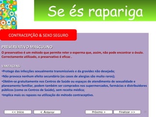 Se és rapariga PRESERVATIVO MASCULINO O preservativo é um método que permite reter o esperma que, assim, não pode encontrar o óvulo. Correctamente utilizado, o preservativo é eficaz . VANTAGENS: Protege das infecções sexualmente transmissíveis e da gravidez não desejada; Não provoca nenhum efeito secundário (os casos de alergias são muito raros); Obtêm-se gratuitamente nos Centros de Saúde ou espaços de atendimento de sexualidade e planeamento familiar, podem também ser comprados nos supermercados, farmácias e distribuidores públicos (como os Centros de Saúde), sem receita médica; Implica mais os rapazes na utilização do método contraceptivo. < A nterior << Início Próximo > Finalizar >> CONTRACEPÇÃO & SEXO SEGURO 