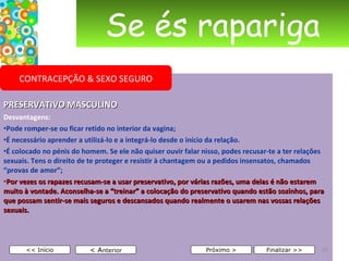 Se és rapariga PRESERVATIVO MASCULINO Desvantagens: Pode romper-se ou ficar retido no interior da vagina;  É necessário aprender a utilizá-lo e a integrá-lo desde o início da relação. É colocado no pénis do homem. Se ele não quiser ouvir falar nisso, podes recusar-te a ter relações sexuais. Tens o direito de te proteger e resistir à chantagem ou a pedidos insensatos, chamados “provas de amor”; Por vezes os rapazes recusam-se a usar preservativo, por várias razões, uma delas é não estarem muito à vontade. Aconselha-se a “treinar” a colocação do preservativo quando estão sozinhos, para que possam sentir-se mais seguros e descansados quando realmente o usarem nas vossas relações sexuais.      < A nterior << Início Próximo > Finalizar >> CONTRACEPÇÃO & SEXO SEGURO 