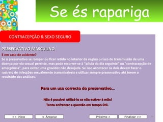 Se és rapariga PRESERVATIVO MASCULINO E em caso de acidente? Se o preservativo se romper ou ficar retido no interior da vagina o risco de transmissão de uma doença por via sexual persiste, mas pode recorrer-se à “pílula do dia seguinte” ou "contracepção de emergência", para evitar uma gravidez não desejada. Se isso acontecer os dois devem fazer o rastreio de infecções sexualmente transmissíveis e utilizar sempre preservativo até terem o resultado das análises.  Para um uso correcto do preservativo…   Não é possível utilizá-lo se não estiver à mão! Tenta enfrentar a questão em tempo útil.      < A nterior << Início Próximo > Finalizar >> CONTRACEPÇÃO & SEXO SEGURO 