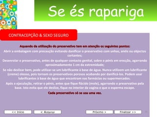 Se és rapariga Aquando da utilização do preservativo tem em atenção os seguintes pontos: Abrir a embalagem com precaução evitando danificar o preservativo com unhas, anéis ou objectos cortantes; Desenrolar o preservativo, antes de qualquer contacto genital, sobre o pénis em erecção, agarrando aproximadamente 1 cm da extremidade; Se não deslizar bem, pode utilizar-se um lubrificante à base de água. Nunca utilizem um lubrificante (creme) oleoso, pois tornam os preservativos porosos acabando por danificá-los. Podem usar lubrificantes à base de água que encontram nas farmácias ou supermercados.  Após a ejaculação, retirar o pénis, antes que fique flácido (mole), agarrando o preservativo pela base. Isto evita que ele deslize, fique no interior da vagina e que o esperma escape. Cada preservativo só se usa uma vez.     < A nterior << Início Próximo > Finalizar >> CONTRACEPÇÃO & SEXO SEGURO 