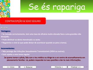 Se és rapariga PÍLULA Vantagens: Se tomada correctamente, tem uma taxa de eficácia muito elevada face a uma gravidez não desejada; Pode diminuir as dores menstruais e a acne; Regulariza o ciclo (o que pode deixar de acontecer quando se pára a toma). Inconvenientes: Não protege das Infecções Sexualmente Transmissíveis (SIDA ou outras); Está sujeita a uma toma regular   Se queres tomar a pílula, fala com o teu médico ou dirige-te a um centro de aconselhamento em planeamento familiar. Lá, podem responder às tuas questões e dar-te mais informações.     < A nterior << Início Próximo > Finalizar >> CONTRACEPÇÃO & SEXO SEGURO 