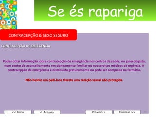 Se és rapariga CONTRACEPÇÃO DE EMERGÊNCIA Podes obter informação sobre contracepção de emergência nos centros de saúde, no ginecologista, num centro de aconselhamento em planeamento familiar ou nos serviços médicos de urgência. A contracepção de emergência é distribuída gratuitamente ou pode ser comprada na farmácia. Não hesites em pedi-la se tiveste uma relação sexual não protegida.     < A nterior << Início Próximo > Finalizar >> CONTRACEPÇÃO & SEXO SEGURO 