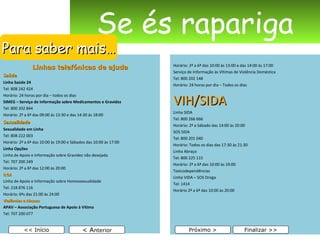 Linhas telefónicas de ajuda Saúde Linha Saúde 24 Tel: 808 242 424 Horário: 24 horas por dia – todos os dias SIMEG – Serviço de Informação sobre Medicamentos e Gravidez Tel: 800 202 844 Horário: 2ª a 6ª das 09:00 às 13:30 e das 14:30 às 18:00 Sexualidade Sexualidade em Linha Tel: 808 222 003 Horário: 2ª a 6ª das 10:00 às 19:00 e Sábados das 10:00 às 17:00 Linha Opções Linha de Apoio e Informação sobre Gravidez não desejada Tel: 707 200 249 Horário: 2ª a 6ª das 12:00 às 20:00 ILGA Linha de Apoio e Informação sobre Homossexualidade Tel: 218 876 116 Horário: 6ªs das 21:00 às 24:00 Violências e Abusos APAV – Associação Portuguesa de Apoio à Vítima  Tel: 707 200 077 Se és rapariga Horário: 2ª a 6ª das 10:00 às 13:00 e das 14:00 às 17:00 Serviço de Informação às Vítimas de Violência Doméstica Tel: 800 202 148 Horário: 24 horas por dia – Todos os dias VIH/SIDA Linha SIDA Tel: 800 266 666 Horário: 2ª a Sábado das 14:00 às 20:00 SOS SIDA Tel: 800 201 040 Horário: Todos os dias das 17:30 às 21:30 Linha Abraço Tel: 800 225 115 Horário: 2ª a 6ª das 10:00 às 19:00 Toxicodependências Linha VIDA – SOS Droga Tel: 1414 Horário 2ª a 6ª das 10:00 às 20:00 Para saber mais… << Início < A nterior Próximo > Finalizar >> 