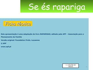 Esta apresentação é uma adaptação do livro  RAPARIGAS , editado pela APF – Associação para o Planeamento da Família Versão original: Foundation Profa, Lausanne © APF www.apf.pt Se és rapariga Ficha técnica << VOLTAR AO INÍCIO 