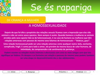 Se és rapariga A HOMOSSEXUALIDADE Depois do que foi dito a propósito das relações sexuais ficamos com a impressão que elas não existem a não ser entre sexos opostos. Nem sempre é assim. Quando homens e mulheres se sentem atraídos pelo sexo oposto fala-se de heterossexuais. E no caso de homens ou mulheres que têm relações amorosas com pessoas do mesmo sexo falamos de homossexuais – “lésbicas, gays”.  Uma relação homossexual pode ser uma relação amorosa como qualquer outra: bela, excitante, complicada, frágil. E como para todo o amor, ela provém da mesma busca de calor humano, de intimidade, de compreensão e de sentimento de pertença. Podem manter-se relações muito intensas e afectuosas com uma ou mais amigas sem que isto signifique ser lésbica. Os desejos e as fantasias em relação a pessoas do mesmo sexo podem também ser uma etapa no desenvolvimento dos e das adolescentes. < A nterior << Início Próximo > Finalizar >> DE CRIANÇA A MULHER 