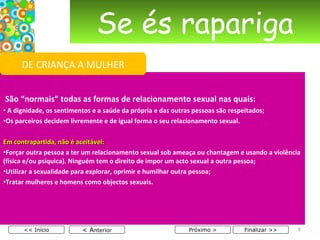 Se és rapariga   São “normais” todas as formas de relacionamento sexual nas quais: A dignidade, os sentimentos e a saúde da própria e das outras pessoas são respeitados; Os parceiros decidem livremente e de igual forma o seu relacionamento sexual.   Em contrapartida, não é aceitável: Forçar outra pessoa a ter um relacionamento sexual sob ameaça ou chantagem e usando a violência (física e/ou psíquica). Ninguém tem o direito de impor um acto sexual a outra pessoa; Utilizar a sexualidade para explorar, oprimir e humilhar outra pessoa; Tratar mulheres e homens como objectos sexuais. < A nterior << Início Próximo > Finalizar >> DE CRIANÇA A MULHER 