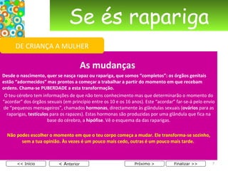 Se és rapariga As mudanças  Desde o nascimento, quer se nasça rapaz ou rapariga, que somos “completos”: os órgãos genitais estão “adormecidos” mas prontos a começar a trabalhar a partir do momento em que recebam ordens. Chama-se PUBERDADE a esta transformação. O teu cérebro tem informações de que não tens conhecimento mas que determinarão o momento do “acordar” dos órgãos sexuais (em princípio entre os 10 e os 16 anos). Este “acordar” far-se-á pelo envio de “pequenos mensageiros”, chamados  hormonas , directamente às glândulas sexuais ( ovários  para as raparigas,  testículos  para os rapazes). Estas hormonas são produzidas por uma glândula que fica na base do cérebro, a  hipófise . Vê o esquema da das raparigas.   Não podes escolher o momento em que o teu corpo começa a mudar. Ele transforma-se sozinho, sem a tua opinião. Às vezes é um pouco mais cedo, outras é um pouco mais tarde.  < A nterior << Início Próximo > Finalizar >> DE CRIANÇA A MULHER 