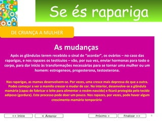 Se és rapariga As mudanças  Após as glândulas terem recebido o sinal de “acordar”, os ovários – no caso das raparigas, e nos rapazes os testículos – vão, por sua vez, enviar hormonas para todo o corpo, para dar início às transformações necessárias para se tornar uma mulher ou um homem: estrogeneos, progesterona, testosterona. Nas raparigas, as mamas desenvolvem-se. Por vezes, uma cresce mais depressa do que a outra. Podes começar a ver o mamilo crescer e mudar de cor. No interior, desenvolve-se a glândula mamária (capaz de fabricar o leite para alimentar o recém-nascido) e ficará protegida pelo tecido adiposo (gordura). Este processo pode doer um pouco. Nos rapazes, por vezes, pode haver algum crescimento mamário temporário .   < A nterior << Início Próximo > Finalizar >> DE CRIANÇA A MULHER 
