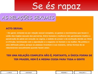 ACTO SEXUAL Em geral, entende-se por relação sexual completa, os gestos e movimentos que levam à união dos órgãos sexuais dos parceiros. Entre homens e mulheres isto geralmente implica a penetração do pénis em erecção na vagina, a subida do prazer e da excitação devido ao ritmo e à fricção, terminando com a ejaculação e o orgasmo no homem e na mulher. Na prática é uma definição pobre, porque as pessoas inventam à sua maneira, várias formas de se relacionarem sexualmente quando fazem amor. TER UMA RELAÇÃO COMPLETA NÃO É, PORTANTO, A ÚNICA FORMA DE TER PRAZER, NEM É A MESMA COISA PARA TODA A GENTE Se és rapaz < ANTERIOR << INÍCIO PRÓXIMO > FINALIZAR >> AS RELAÇÕES SEXUAIS 