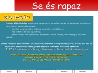 Praticar SEXO SEGURO , significa que o esperma, as secreções vaginais e o sangue não penetram no corpo dos(as) parceiros(as) porque: - se utiliza um preservativo cada vez que existe penetração ou… - nos abstemos de toda a penetração - temos cuidado com a boca: nada de esperma, fluídos vaginais, nem de sangue (incluindo  vaginal) Certas Infecções Sexualmente Transmissíveis podem ter consequências graves, mesmo que não se dê por isso. Entre outros riscos, podem afectar a fertilidade masculina e feminina A  SIDA é actualmente a Doença Sexualmente Transmissível mais perigosa BASTA UMA RELAÇÃO SEXUAL NÃO PROTEGIDA COM UMA PESSOA INFECTADA  COM O VIH PARA ESTE SE PODER TRANSMITIR.  OU SEJA, BASTA 1 VEZ PARA TE PODERES INFECTAR. Se és rapaz < ANTERIOR << INÍCIO PRÓXIMO > FINALIZAR >> PROTECÇÃO 