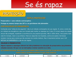 DUPLA PROTECÇÃO Preservativo + outo método contraceptivo Protege ao mesmo tempo das IST’s e as gravidezes não planeadas CONTRACEPÇÃO DE EMERGÊNCIA Conhecida como “pílula do dia seguinte”, não é um método contraceptivo de uso regular. É, como o nome diz, um método de emergência e deve ser tomado pela mulher ou rapariga nos 3 dias (72 horas) depois da relação sexual não protegida, impedindo a ocorrência de uma possível gravidez. Não é 100% eficaz, mas quanto mais cedo for tomada, maior a sua eficácia. Pode ser adquirida nos hospitais, centros de saúde e farmácias (existem marcas para venda que não precisam de receita médica). Mas é importante lembrar que é UM MÉTODO DE EMERGÊNCIA e não de uso regular. COLOCAR O PRESERVATIVO Alguns rapazes e raparigas referem ter tido problemas na colocação do preservativo nas primeiras relações sexuais. Há-que ver as instruções e treinar sozinho ou a dois. Se TIVERES DÚVIDAS, NÃO HESITES EM SABER ONDE PODES FALAR DE PLANEAMENTO FAMILIAR E TERES TODO O ACONSELHAMENTO A QUE TENS DIREITO. Se és rapaz < ANTERIOR << INÍCIO PRÓXIMO > FINALIZAR >> PROTECÇÃO 