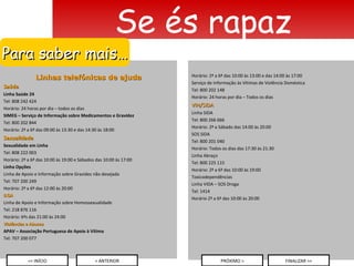 Linhas telefónicas de ajuda Saúde Linha Saúde 24 Tel: 808 242 424 Horário: 24 horas por dia – todos os dias SIMEG – Serviço de Informação sobre Medicamentos e Gravidez Tel: 800 202 844 Horário: 2ª a 6ª das 09:00 às 13:30 e das 14:30 às 18:00 Sexualidade Sexualidade em Linha Tel: 808 222 003 Horário: 2ª a 6ª das 10:00 às 19:00 e Sábados das 10:00 às 17:00 Linha Opções Linha de Apoio e Informação sobre Gravidez não desejada Tel: 707 200 249 Horário: 2ª a 6ª das 12:00 às 20:00 ILGA Linha de Apoio e Informação sobre Homossexualidade Tel: 218 876 116 Horário: 6ªs das 21:00 às 24:00 Violências e Abusos APAV – Associação Portuguesa de Apoio à Vítima  Tel: 707 200 077 Se és rapaz Para saber mais… Horário: 2ª a 6ª das 10:00 às 13:00 e das 14:00 às 17:00 Serviço de Informação às Vítimas de Violência Doméstica Tel: 800 202 148 Horário: 24 horas por dia – Todos os dias VIH/SIDA Linha SIDA Tel: 800 266 666 Horário: 2ª a Sábado das 14:00 às 20:00 SOS SIDA Tel: 800 201 040 Horário: Todos os dias das 17:30 às 21:30 Linha Abraço Tel: 800 225 115 Horário: 2ª a 6ª das 10:00 às 19:00 Toxicodependências Linha VIDA – SOS Droga Tel: 1414 Horário 2ª a 6ª das 10:00 às 20:00 << INÍCIO < ANTERIOR PRÓXIMO > FINALIZAR >> 