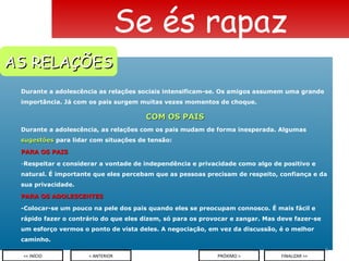 Durante a adolescência as relações sociais intensificam-se. Os amigos assumem uma grande importância. Já com os pais surgem muitas vezes momentos de choque. COM OS PAIS Durante a adolescência, as relações com os pais mudam de forma inesperada. Algumas  sugestões  para lidar com situações de tensão: PARA OS PAIS Respeitar e considerar a vontade de independência e privacidade como algo de positivo e natural. É importante que eles percebam que as pessoas precisam de respeito, confiança e da sua privacidade. PARA OS ADOLESCENTES -Colocar-se um pouco na pele dos pais quando eles se preocupam connosco. É mais fácil e rápido fazer o contrário do que eles dizem, só para os provocar e zangar. Mas deve fazer-se um esforço vermos o ponto de vista deles. A negociação, em vez da discussão, é o melhor caminho. Se és rapaz < ANTERIOR << INÍCIO PRÓXIMO > FINALIZAR >> AS RELAÇÕES 