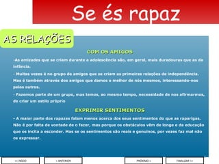 COM OS AMIGOS As amizades que se criam durante a adolescência são, em geral, mais duradouras que as da infância.  Muitas vezes é no grupo de amigos que se criam as primeiras relações de independência. Mas é também através dos amigos que damos o melhor de nós mesmos, interessando-nos pelos outros. Fazemos parte de um grupo, mas temos, ao mesmo tempo, necessidade de nos afirmarmos, de criar um estilo próprio EXPRIMIR SENTIMENTOS - A maior parte dos rapazes falam menos acerca dos seus sentimentos do que as raparigas. Não é por falta de vontade de o fazer, mas porque os obstáculos vêm de longe e da educação que os incita a esconder. Mas se os sentimentos são reais e genuínos, por vezes faz mal não os expressar.  Se és rapaz < ANTERIOR << INÍCIO PRÓXIMO > FINALIZAR >> AS RELAÇÕES 