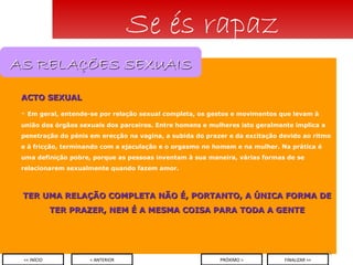 ACTO SEXUAL Em geral, entende-se por relação sexual completa, os gestos e movimentos que levam à união dos órgãos sexuais dos parceiros. Entre homens e mulheres isto geralmente implica a penetração do pénis em erecção na vagina, a subida do prazer e da excitação devido ao ritmo e à fricção, terminando com a ejaculação e o orgasmo no homem e na mulher. Na prática é uma definição pobre, porque as pessoas inventam à sua maneira, várias formas de se relacionarem sexualmente quando fazem amor. TER UMA RELAÇÃO COMPLETA NÃO É, PORTANTO, A ÚNICA FORMA DE TER PRAZER, NEM É A MESMA COISA PARA TODA A GENTE Se és rapaz < ANTERIOR << INÍCIO PRÓXIMO > FINALIZAR >> AS RELAÇÕES SEXUAIS 