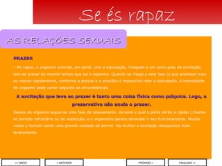 PRAZER No rapaz, o orgasmo coincide, em geral, com a ejaculação. Chegado a um certo grau de excitação, tem-se prazer ao mesmo tempo que sai o esperma. Quando se chega a esta fase (o que acontece mais ou menos rapidamente, conforme a pessoa e a ocasião) é impossível reter a ejaculação. A intensidade do orgasmo pode variar segundo as circunstâncias. A excitação que leva ao prazer é tanto uma coisa física como psíquica. Logo, o preservativo não anula o prazer. Depois do orgasmo segue-se uma fase de relaxamento, durante a qual o pénis perde a rigidez (chama-se período refractário ou de resolução) e o organismo parece abrandar o seu funcionamento. Muitas vezes o homem sente uma grande vontade de dormir. Na mulher a excitação desaparece mais lenatamente. Se és rapaz < ANTERIOR << INÍCIO PRÓXIMO > FINALIZAR >> AS RELAÇÕES SEXUAIS 