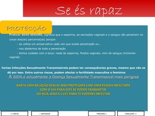 Praticar SEXO SEGURO , significa que o esperma, as secreções vaginais e o sangue não penetram no corpo dos(as) parceiros(as) porque: - se utiliza um preservativo cada vez que existe penetração ou… - nos abstemos de toda a penetração - temos cuidado com a boca: nada de esperma, fluídos vaginais, nem de sangue (incluindo  vaginal) Certas Infecções Sexualmente Transmissíveis podem ter consequências graves, mesmo que não se dê por isso. Entre outros riscos, podem afectar a fertilidade masculina e feminina A  SIDA é actualmente a Doença Sexualmente Transmissível mais perigosa BASTA UMA RELAÇÃO SEXUAL NÃO PROTEGIDA COM UMA PESSOA INFECTADA  COM O VIH PARA ESTE SE PODER TRANSMITIR.  OU SEJA, BASTA 1 VEZ PARA TE PODERES INFECTAR. Se és rapaz < ANTERIOR << INÍCIO PRÓXIMO > FINALIZAR >> PROTECÇÃO 