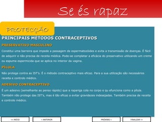 PRINCIPAIS MÉTODOS CONTRACEPTIVOS PRESERVATIVO MASCULINO   Constitui uma barreira que impede a passagem de espermatozóides e evita a transmissão de doenças. É fácil de adquirir e não precisa de receita médica. Pode-se completar a eficácia do preservativo utilizando um creme ou espuma espermicida que se aplica no interior da vagina. PÍLULA Não protege contra as IST’s. É o método contraceptivo mais eficaz. Para a sua utilização são necessários receita e controlo médico. ADESIVO CONTRACEPTIVO É um adesivo (semelhante ao penso rápido) que a rapariga cola no corpo e qu efunciona como a pílula. Também não protege das IST’s, mas é tão eficaz a evitar gravidezes indesejadas. Também precisa de receita e controlo médico. Se és rapaz PROTECÇÃO < ANTERIOR << INÍCIO PRÓXIMO > FINALIZAR >> 