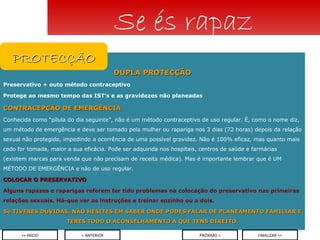 DUPLA PROTECÇÃO Preservativo + outo método contraceptivo Protege ao mesmo tempo das IST’s e as gravidezes não planeadas CONTRACEPÇÃO DE EMERGÊNCIA Conhecida como “pílula do dia seguinte”, não é um método contraceptivo de uso regular. É, como o nome diz, um método de emergência e deve ser tomado pela mulher ou rapariga nos 3 dias (72 horas) depois da relação sexual não protegida, impedindo a ocorrência de uma possível gravidez. Não é 100% eficaz, mas quanto mais cedo for tomada, maior a sua eficácia. Pode ser adquirida nos hospitais, centros de saúde e farmácias (existem marcas para venda que não precisam de receita médica). Mas é importante lembrar que é UM MÉTODO DE EMERGÊNCIA e não de uso regular. COLOCAR O PRESERVATIVO Alguns rapazes e raparigas referem ter tido problemas na colocação do preservativo nas primeiras relações sexuais. Há-que ver as instruções e treinar sozinho ou a dois. Se TIVERES DÚVIDAS, NÃO HESITES EM SABER ONDE PODES FALAR DE PLANEAMENTO FAMILIAR E TERES TODO O ACONSELHAMENTO A QUE TENS DIREITO. Se és rapaz < ANTERIOR << INÍCIO PRÓXIMO > FINALIZAR >> PROTECÇÃO 