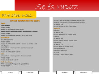 Linhas telefónicas de ajuda Saúde Linha Saúde 24 Tel: 808 242 424 Horário: 24 horas por dia – todos os dias SIMEG – Serviço de Informação sobre Medicamentos e Gravidez Tel: 800 202 844 Horário: 2ª a 6ª das 09:00 às 13:30 e das 14:30 às 18:00 Sexualidade Sexualidade em Linha Tel: 808 222 003 Horário: 2ª a 6ª das 10:00 às 19:00 e Sábados das 10:00 às 17:00 Linha Opções Linha de Apoio e Informação sobre Gravidez não desejada Tel: 707 200 249 Horário: 2ª a 6ª das 12:00 às 20:00 ILGA Linha de Apoio e Informação sobre Homossexualidade Tel: 218 876 116 Horário: 6ªs das 21:00 às 24:00 Violências e Abusos APAV – Associação Portuguesa de Apoio à Vítima  Tel: 707 200 077 Se és rapaz Para saber mais… Horário: 2ª a 6ª das 10:00 às 13:00 e das 14:00 às 17:00 Serviço de Informação às Vítimas de Violência Doméstica Tel: 800 202 148 Horário: 24 horas por dia – Todos os dias VIH/SIDA Linha SIDA Tel: 800 266 666 Horário: 2ª a Sábado das 14:00 às 20:00 SOS SIDA Tel: 800 201 040 Horário: Todos os dias das 17:30 às 21:30 Linha Abraço Tel: 800 225 115 Horário: 2ª a 6ª das 10:00 às 19:00 Toxicodependências Linha VIDA – SOS Droga Tel: 1414 Horário 2ª a 6ª das 10:00 às 20:00 << INÍCIO < ANTERIOR PRÓXIMO > FINALIZAR >> 