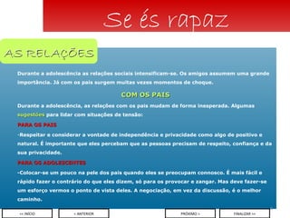 Durante a adolescência as relações sociais intensificam-se. Os amigos assumem uma grande importância. Já com os pais surgem muitas vezes momentos de choque. COM OS PAIS Durante a adolescência, as relações com os pais mudam de forma inesperada. Algumas  sugestões  para lidar com situações de tensão: PARA OS PAIS Respeitar e considerar a vontade de independência e privacidade como algo de positivo e natural. É importante que eles percebam que as pessoas precisam de respeito, confiança e da sua privacidade. PARA OS ADOLESCENTES -Colocar-se um pouco na pele dos pais quando eles se preocupam connosco. É mais fácil e rápido fazer o contrário do que eles dizem, só para os provocar e zangar. Mas deve fazer-se um esforço vermos o ponto de vista deles. A negociação, em vez da discussão, é o melhor caminho. Se és rapaz < ANTERIOR << INÍCIO PRÓXIMO > FINALIZAR >> AS RELAÇÕES 