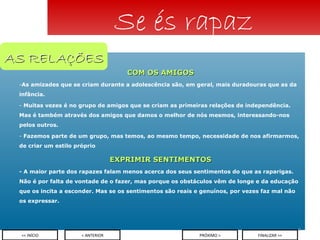 COM OS AMIGOS As amizades que se criam durante a adolescência são, em geral, mais duradouras que as da infância.  Muitas vezes é no grupo de amigos que se criam as primeiras relações de independência. Mas é também através dos amigos que damos o melhor de nós mesmos, interessando-nos pelos outros. Fazemos parte de um grupo, mas temos, ao mesmo tempo, necessidade de nos afirmarmos, de criar um estilo próprio EXPRIMIR SENTIMENTOS - A maior parte dos rapazes falam menos acerca dos seus sentimentos do que as raparigas. Não é por falta de vontade de o fazer, mas porque os obstáculos vêm de longe e da educação que os incita a esconder. Mas se os sentimentos são reais e genuínos, por vezes faz mal não os expressar.  Se és rapaz < ANTERIOR << INÍCIO PRÓXIMO > FINALIZAR >> AS RELAÇÕES 