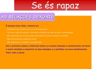 Se és rapazAS RELAÇÕES SEXUAISEncontros amorosos acontecem quando há correspondência de desejos entre parceiros que estão na mesma ondaExistem muitas “primeiras vezes” na experiência amorosa: o primeiro beijo, a primeira curte, a primeira carícia, a primeira vez que estamos nus à frente de alguém... À medida que se vai desenvolvendo, a relação amorosa vai trazendo um mundo de sensações e de emoções fortes. O mesmo gesto vai ter efeitos completamente diferentes conforme a situação e conforme o tempo em que se vão conhecendo.Quando nos tornamos sexualmente activos, damos um passo importante. TER UMA RELAÇÃO SEXUAL DEVE SER UMA DECISÃO CONSCIENTE, MESMO SE ESPONTÂNEA.12