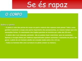 Se és rapazO CORPOSobre o pénis- O pénis é uma das partes do corpo na qual a maioria dos rapazes mais pensa! Toda a zona genital é sensível e ocupa uma parte importante dos pensamentos, ao mesmo tempo que cria sensações fortes. O crescimento dos órgãos genitais só termina por volta dos 20 anos- O pénis não é um músculo, portanto  não se podem fazer exercícios  para se aumentar. Apenas a cirurgia feitas por médicos especializados podem aumentar o tamanho do pénis. Em geral, o pénis de um homem adulto em erecção mede entre 13 a 15 cm.- Todos os homens têm uma curvatura no pénis (maior ou menor).4