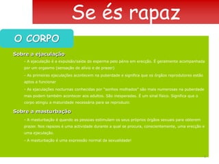 Se és rapazO CORPOSobre a ejaculação- A ejaculação é a expulsão/saída do esperma pelo pénis em erecção. É geralmente acompanhada por um orgasmo (sensação de alívio e de prazer)- As primeiras ejaculações acontecem na puberdade e significa que os órgãos reprodutores estão aptos a funcionar- As ejaculações nocturnas conhecidas por “sonhos molhados” são mais numerosas na puberdade mas podem também acontecer aos adultos. São inesperadas. É um sinal físico. Significa que o corpo atingiu a maturidade necessária para se reproduzir.Sobre a masturbação- A masturbação é quando as pessoas estimulam os seus próprios órgãos sexuais para obterem prazer. Nos rapazes é uma actividade durante a qual se procura, conscientemente, uma erecção e uma ejaculação.- A masturbação é uma expressão normal da sexualidade!6