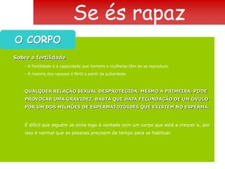 Se és rapazO CORPOSobre a fertilidade- A Fertilidade é a capacidade que homens e mulheres têm de se reproduzir.- A maioria dos rapazes é fértil a partir da puberdade.QUALQUER RELAÇÃO SEXUAL DESPROTEGIDA, MESMO A PRIMEIRA, PODE PROVOCAR UMA GRAVIDEZ. BASTA QUE HAJA FECUNDAÇÃO DE UM ÓVULO POR UM DOS MILHÕES DE ESPERMATOZÓIDES QUE EXISTEM NO ESPERMA.É difícil que alguém se sinta logo à vontade com um corpo que está a crescer e, por isso é normal que as pessoas precisem de tempo para se habituar.7