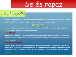 Se és rapazAS RELAÇÕESDurante a adolescência as relações sociais intensificam-se. Os amigos assumem uma grande importância. Já com os pais surgem muitas vezes momentos de choque.COM OS PAISDurante a adolescência, as relações com os pais mudam de forma inesperada. Algumas sugestões para lidar com situações de tensão:PARA OS PAISRespeitar e considerar a vontade de independência e privacidade como algo de positivo e natural. É importante que eles percebam que as pessoas precisam de respeito, confiança e da sua privacidade.PARA OS ADOLESCENTES-Colocar-se um pouco na pele dos pais quando eles se preocupam connosco. É mais fácil e rápido fazer o contrário do que eles dizem, só para os provocar e zangar. Mas deve fazer-se um esforço vermos o ponto de vista deles. A negociação, em vez da discussão, é o melhor caminho.8