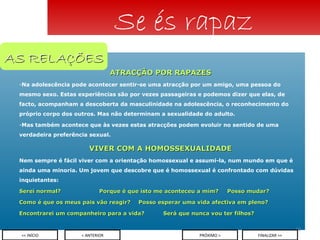 ATRACÇÃO POR RAPAZES Na adolescência pode acontecer sentir-se uma atracção por um amigo, uma pessoa do mesmo sexo. Estas experiências são por vezes passageiras e podemos dizer que elas, de facto, acompanham a descoberta da masculinidade na adolescência, o reconhecimento do próprio corpo dos outros. Mas não determinam a sexualidade do adulto. Mas também acontece que às vezes estas atracções podem evoluir no sentido de uma verdadeira preferência sexual. VIVER COM A HOMOSSEXUALIDADE Nem sempre é fácil viver com a orientação homossexual e assumi-la, num mundo em que é ainda uma minoria. Um jovem que descobre que é homossexual é confrontado com dúvidas inquietantes: Serei normal?  Porque é que isto me aconteceu a mim? Posso mudar? Como é que os meus pais vão reagir?   Posso esperar uma vida afectiva em pleno? Encontrarei um companheiro para a vida? Será que nunca vou ter filhos? Se és rapaz < ANTERIOR << INÍCIO PRÓXIMO > FINALIZAR >> AS RELAÇÕES 
