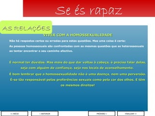 VIVER COM A HOMOSSEXUALIDADE Não há respostas certas ou erradas para estas questões. Mas uma coisa é certa: As pessoas homossexuais são confrontadas com as mesmas questões que as heterossexuais ao tentar encontrar o seu caminho afectivo. É normal ter dúvidas. Mas mais do que dar voltas à cabeça, é preciso falar delas, seja com alguém de confiança, seja nos locais de aconselhamento.  É bom lembrar que a homossexualidade não é uma doença, nem uma perversão. É-se tão responsável pelas preferências sexuais como pela cor dos olhos. E têm os mesmos direitos! Se és rapaz < ANTERIOR << INÍCIO PRÓXIMO > FINALIZAR >> AS RELAÇÕES 