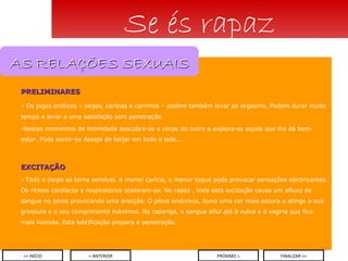 PRELIMINARES Os jogos eróticos – beijos, carícias e carinhos – podem também levar ao orgasmo. Podem durar muito tempo e levar a uma satisfação sem penetração.  Nestes momentos de intimidade descobre-se o corpo do outro e explora-se aquilo que lhe dá bem-estar. Pode sentir-se desejo de beijar em todo o lado... EXCITAÇÃO - Todo   o corpo se torna sensível. A menor carícia, o menor toque pode provocar sensações electrizantes. Os ritmos cardíacos e respiratórios aceleram-se. No rapaz , toda esta excitação causa um afluxo de sangue no pénis provocando uma erecção. O pénis endurece, toma uma cor mais escura e atinge a sua grossura e o seu comprimento máximos. Na rapariga, o sangue aflui até à vulva e à vagina que fica mais húmida. Esta lubrificação prepara a penetração. Se és rapaz < ANTERIOR << INÍCIO PRÓXIMO > FINALIZAR >> AS RELAÇÕES SEXUAIS 