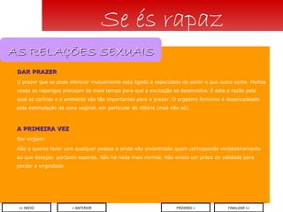 DAR PRAZER O prazer que se pode oferecer mutuamente está ligado à capacidade de sentir o que outro sente. Muitas vezes as raparigas precisam de mais tempo para que a excitação se desenvolva. É esta a razão pela qual as carícias e o ambiente são tão importantes para o prazer. O orgasmo feminino é desencadeado pela estimulação da zona vaginal, em particular do clitóris (mas não só). A PRIMEIRA VEZ Ser virgem: Não o queres fazer com qualquer pessoa e ainda não encontraste quem corresponda verdadeiramente ao que desejas: portanto esperas. Não há nada mais normal. Não existe um prazo de validade para perder a virgindade Se és rapaz < ANTERIOR << INÍCIO PRÓXIMO > FINALIZAR >> AS RELAÇÕES SEXUAIS 