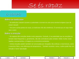 Sobre os testículos - Os testículos crescem durante a puberdade e tornam-se uma zona sensível erógena (que dá prazer sexual) - Tal como outras partes do corpo, os testículos não são simétricos. É normal que um seja maior que o outro Sobre a erecção - Os rapazes têm erecções desde muito pequenos. Contudo, é na puberdade que as erecções se tornam mais frequentes e, geralmente, não são controláveis pela vontade. Estão muitas vezes ligadas a pensamentos, a imagens ou a encontros excitantes - Certas erecções podem também ser provocadas por situações não eróticas e imprivisíveis, como o exercício físico, uma diferença de temperatura…. Também durante o sono, o pénis pode ficar em erecção e haver ejaculação Se és rapaz O CORPO < ANTERIOR << INÍCIO PRÓXIMO > FINALIZAR >> 
