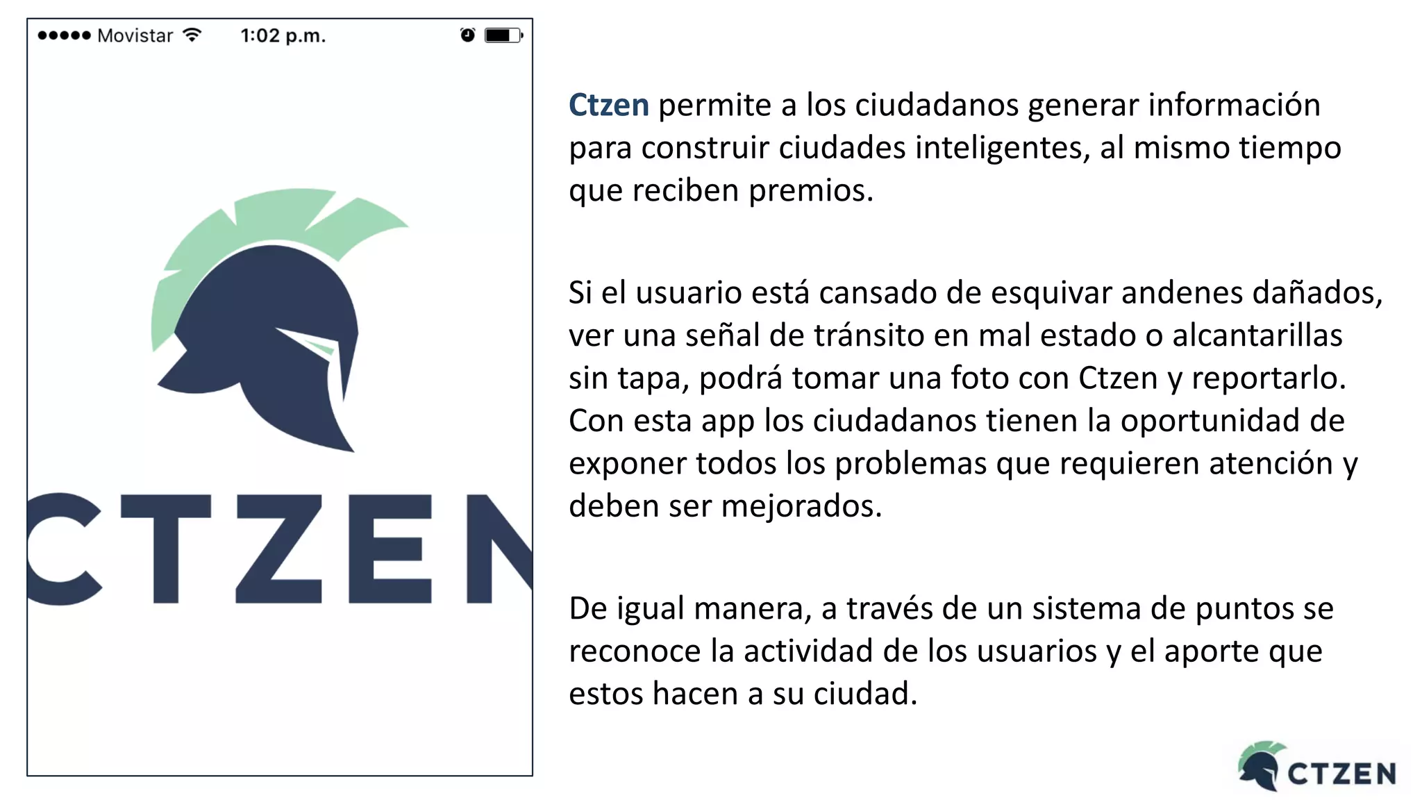 Ctzen permite a los ciudadanos generar información
para construir ciudades inteligentes, al mismo tiempo
que reciben premios.
Si el usuario está cansado de esquivar andenes dañados,
ver una señal de tránsito en mal estado o alcantarillas
sin tapa, podrá tomar una foto con Ctzen y reportarlo.
Con esta app los ciudadanos tienen la oportunidad de
exponer todos los problemas que requieren atención y
deben ser mejorados.
De igual manera, a través de un sistema de puntos se
reconoce la actividad de los usuarios y el aporte que
estos hacen a su ciudad.
 