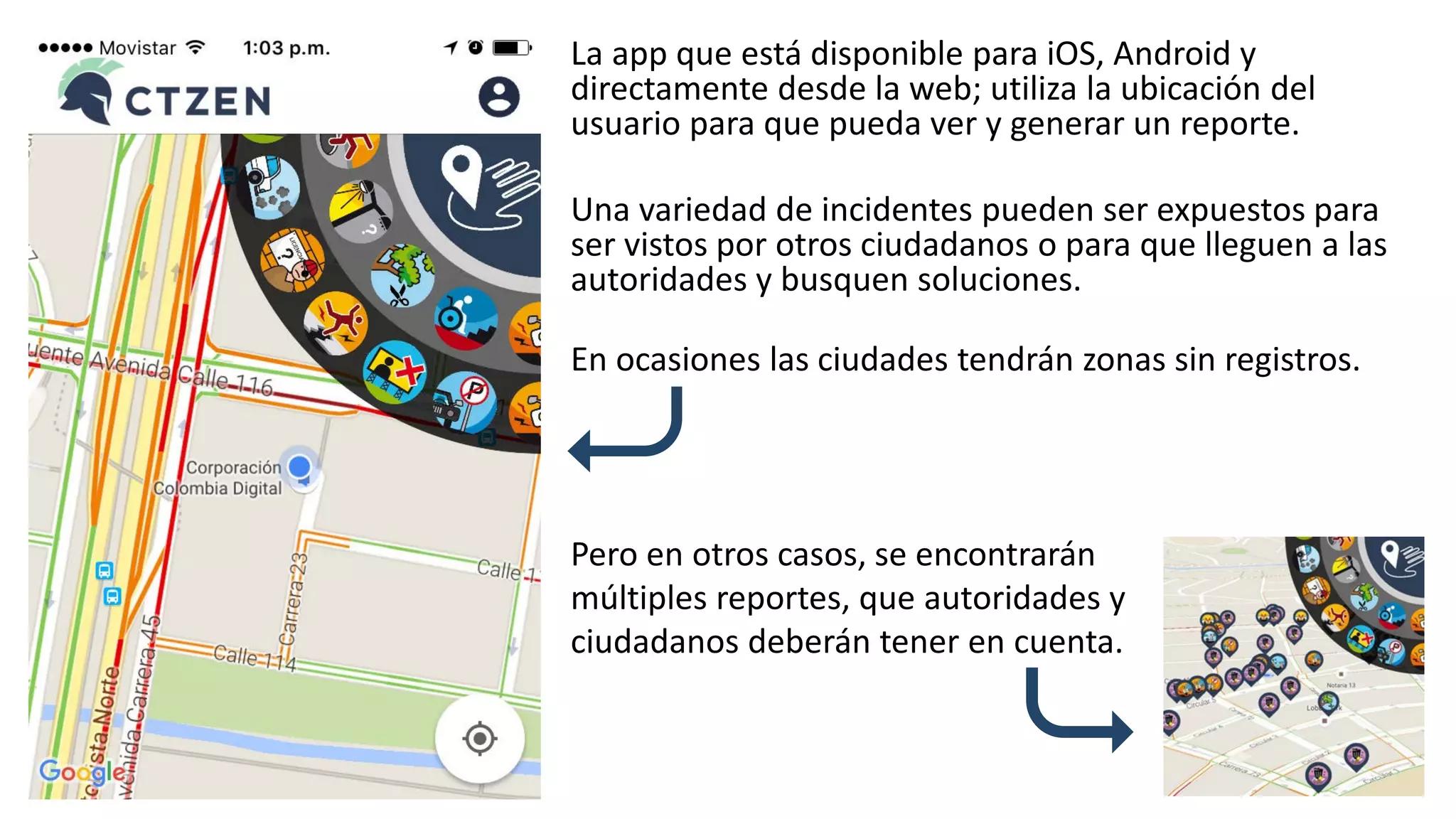 La app que está disponible para iOS, Android y
directamente desde la web; utiliza la ubicación del
usuario para que pueda ver y generar un reporte.
Una variedad de incidentes pueden ser expuestos para
ser vistos por otros ciudadanos o para que lleguen a las
autoridades y busquen soluciones.
Pero en otros casos, se encontrarán
múltiples reportes, que autoridades y
ciudadanos deberán tener en cuenta.
En ocasiones las ciudades tendrán zonas sin registros.
 