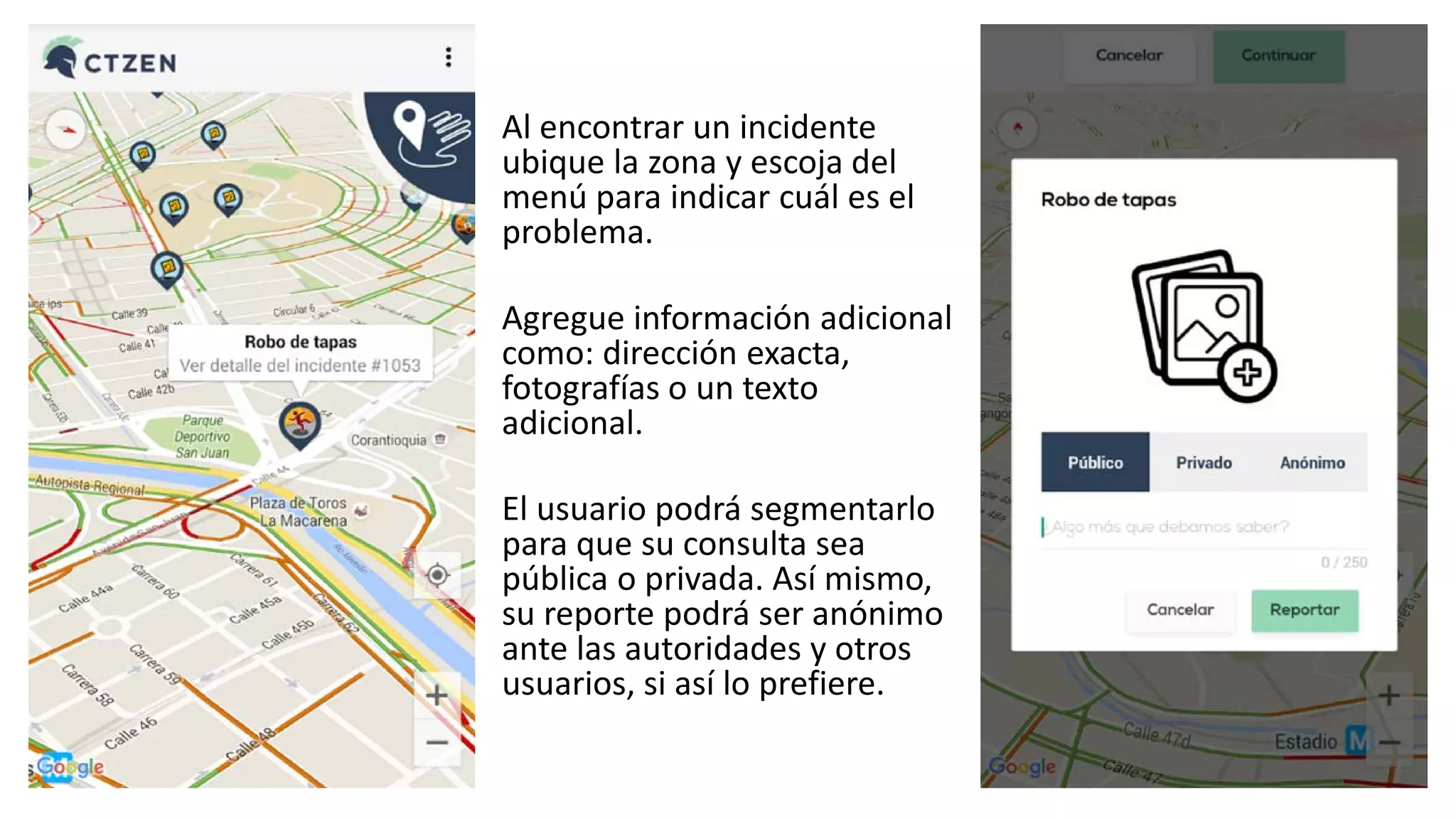Al encontrar un incidente
ubique la zona y escoja del
menú para indicar cuál es el
problema.
Agregue información adicional
como: dirección exacta,
fotografías o un texto
adicional.
El usuario podrá segmentarlo
para que su consulta sea
pública o privada. Así mismo,
su reporte podrá ser anónimo
ante las autoridades y otros
usuarios, si así lo prefiere.
 
