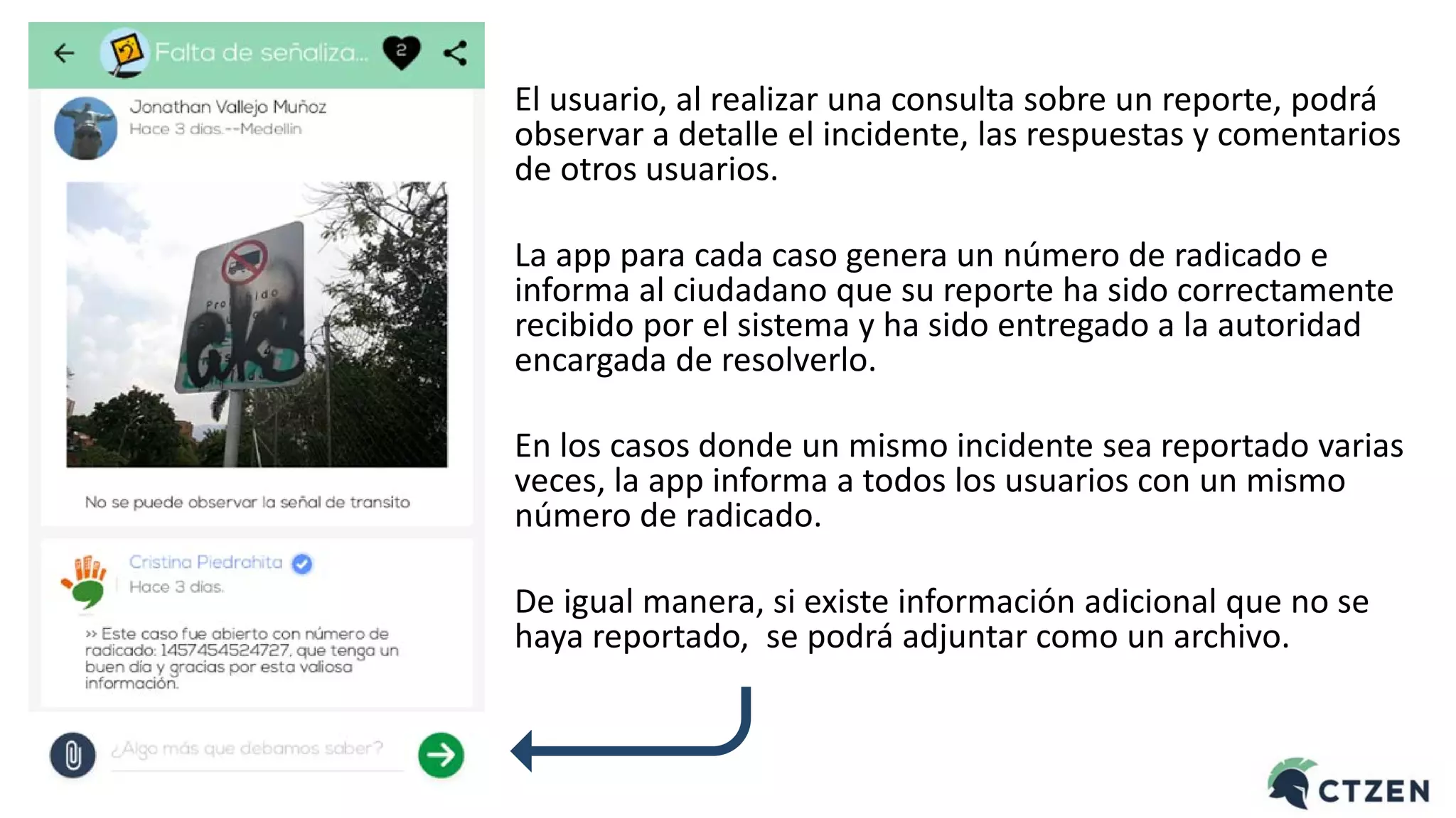 El usuario, al realizar una consulta sobre un reporte, podrá
observar a detalle el incidente, las respuestas y comentarios
de otros usuarios.
La app para cada caso genera un número de radicado e
informa al ciudadano que su reporte ha sido correctamente
recibido por el sistema y ha sido entregado a la autoridad
encargada de resolverlo.
En los casos donde un mismo incidente sea reportado varias
veces, la app informa a todos los usuarios con un mismo
número de radicado.
De igual manera, si existe información adicional que no se
haya reportado, se podrá adjuntar como un archivo.
 