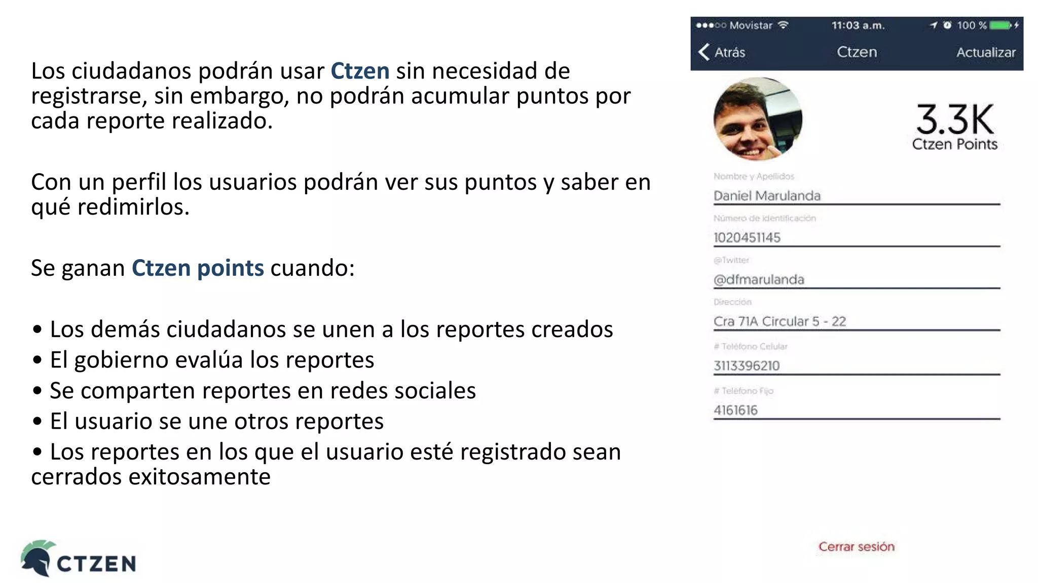 Los ciudadanos podrán usar Ctzen sin necesidad de
registrarse, sin embargo, no podrán acumular puntos por
cada reporte realizado.
Con un perfil los usuarios podrán ver sus puntos y saber en
qué redimirlos.
Se ganan Ctzen points cuando:
• Los demás ciudadanos se unen a los reportes creados
• El gobierno evalúa los reportes
• Se comparten reportes en redes sociales
• El usuario se une otros reportes
• Los reportes en los que el usuario esté registrado sean
cerrados exitosamente
 