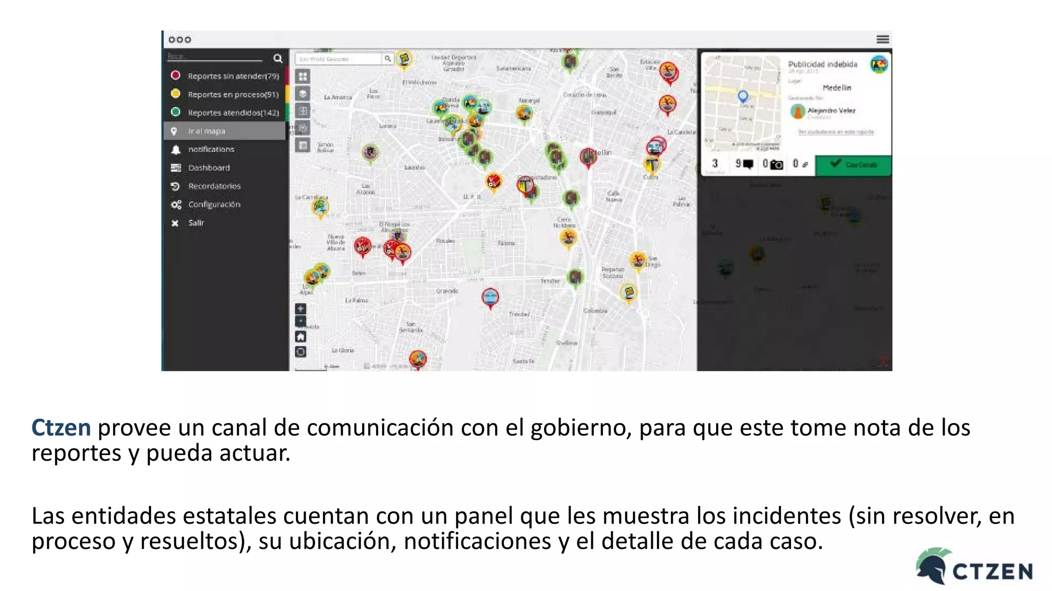 Ctzen provee un canal de comunicación con el gobierno, para que este tome nota de los
reportes y pueda actuar.
Las entidades estatales cuentan con un panel que les muestra los incidentes (sin resolver, en
proceso y resueltos), su ubicación, notificaciones y el detalle de cada caso.
 