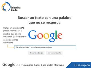 Google– 10 trucos para hacer búsquedas efectivas Guía rápida
Buscar un texto con una palabra
que no se recuerda
Incluir un asterisco (*)
puede reemplazar la
palabra que se está
buscando y así encontrar
contenidos más
fácilmente
 
