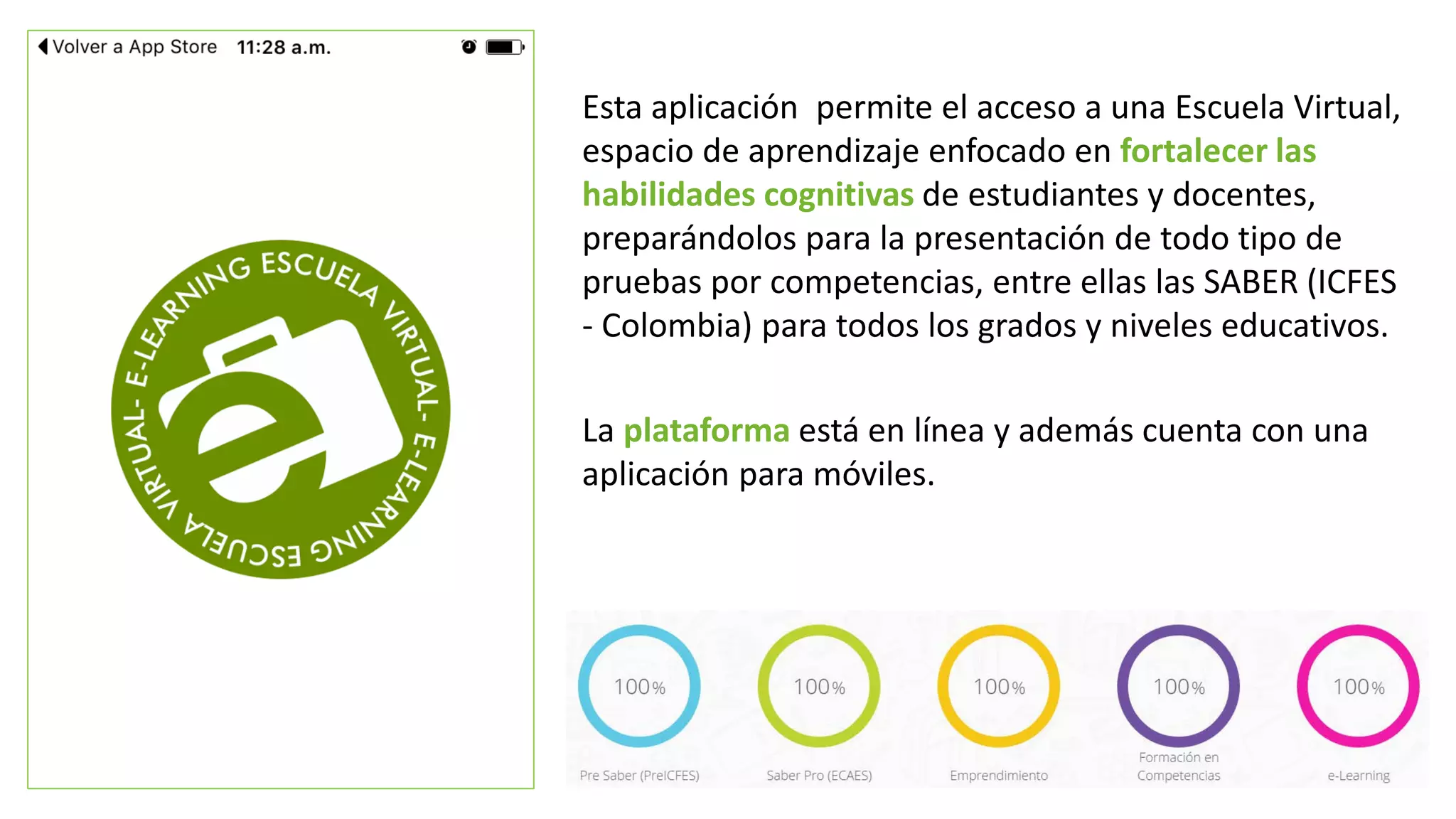 Esta aplicación permite el acceso a una Escuela Virtual,
espacio de aprendizaje enfocado en fortalecer las
habilidades cognitivas de estudiantes y docentes,
preparándolos para la presentación de todo tipo de
pruebas por competencias, entre ellas las SABER (ICFES
- Colombia) para todos los grados y niveles educativos.
La plataforma está en línea y además cuenta con una
aplicación para móviles.