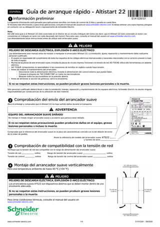 www.schneider-electric.com 1/4 S1A10391 - 08/2009
Guía de arranque rápido - Altistart 22
Información preliminar
La siguiente información está pensada para aplicaciones sencillas con modo de control de 2 hilos y parada en rueda libre.
Si necesita más información, o para otras aplicaciones, consulte el manual del usuario en www.schneider-electric.com. Si desea obtener una copia impresa, póngase
en contacto con su delegación local o representante de Schneider Electric.
Nota:
NO USE esta guía si el Altistart 22 está conectado en el interior de un circuito triángulo del motor (es decir, que el Altistart 22 esté conectado al motor con
conexiones en triángulo en serie con cada devanado del motor). Para este caso, consulte el manual del usuario en www.schneider-electric.com.
Lea detenidamente estas instrucciones antes de utilizar este arrancador suave.
Sólo personal cualificado deberá llevar a cabo la instalación, manejo, reparación y mantenimiento de los equipos eléctricos. Schneider Electric no asume ninguna
responsabilidad por consecuencias de la utilización de este material.
Comprobación del envío del arrancador suave
Abra el embalaje y compruebe que el Altistart 22 no haya sufrido daños durante el transporte.
Compruebe que la referencia del arrancador suave en la placa de características coincide con la del albarán de envío
de la orden de pedido.
Anote la referencia del modelo del arrancador suave: ATS22 ______
y número de serie:___________________
Comprobación de compatibilidad con la tensión de red
Verifique que la tensión de red sea compatible con el rango de alimentación del arrancador suave.
Tensión de red _____________ voltios Rango de tensión del arrancador suave ________________________ voltios
Tensión de control __________ voltios Rango de tensión de control del arrancador suave ______________ voltios
Montaje del arrancador suave verticalmente
Para una temperatura ambiente de hasta 40 °C (104 °F).
Para otras condiciones térmicas, consulte el manual del usuario en
www.schneider-electric.com.
PELIGRO
PELIGRO DE DESCARGA ELÉCTRICA, EXPLOSIÓN O ARCO ELÉCTRICO
Lea detenidamente este manual antes de instalar o manipular el arrancador Altistart 22. La instalación, ajuste, reparación y mantenimiento debe realizarlos
personal cualificado.
• El usuario es responsable del cumplimiento de todos los requisitos de los códigos eléctricos internacionales y nacionales relacionados con la correcta conexión a masa
de todo el equipo.
• Muchas de las piezas de este arrancador suave, incluidas las placas de circuito impreso, funcionan a la tensión de red. NO TOCAR. Utilice sólo herramientas con aislante
eléctrico.
• NO TOQUE componentes no apantallados ni las conexiones de tornillos en regleta cuando haya tensión.
• Antes de realizar el mantenimiento del arrancador:
- Desconecte toda la alimentación eléctrica, incluida la alimentación del control externo que pueda haber.
- Coloque la etiqueta de "NO CONECTAR" en todos los seccionadores.
- Bloquee todos los seccionadores en la posición abierta.
• Antes de alimentar la sección de potencia, cierre la envolvente.
Si no se respetan estas instrucciones, se pueden producir graves lesiones personales o la muerte.
ADVERTENCIA
EQUIPO DEL ARRANCADOR SUAVE DAÑADO
No maneje ni instale ningún arrancador suave o accesorio que parezca estar dañado.
Si no se respetan estas precauciones pueden producirse daños en el equipo, graves
lesiones personales o incluso la muerte.
PELIGRO
PELIGRO DE DESCARGA ELÉCTRICA, EXPLOSIÓN O ARCO ELÉCTRICO
Los arrancadores suaves ATS22 son dispositivos abiertos que se deben montar dentro de una
envolvente adecuada.
Si no se respetan estas instrucciones, se pueden producir graves lesiones
personales o la muerte.
ESPAÑOL
 