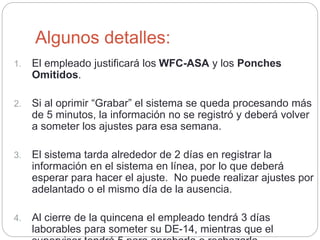 Algunos detalles:
1. El empleado justificará los WFC-ASA y los Ponches
Omitidos.
2. Si al oprimir “Grabar” el sistema se queda procesando más
de 5 minutos, la información no se registró y deberá volver
a someter los ajustes para esa semana.
3. El sistema tarda alrededor de 2 días en registrar la
información en el sistema en línea, por lo que deberá
esperar para hacer el ajuste. No puede realizar ajustes por
adelantado o el mismo día de la ausencia.
4. Al cierre de la quincena el empleado tendrá 3 días
laborables para someter su DE-14, mientras que el
 