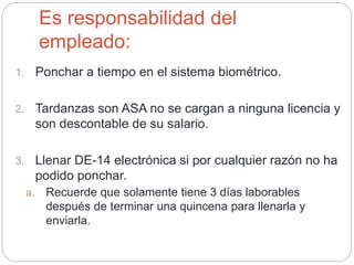 Es responsabilidad del
empleado:
1. Ponchar a tiempo en el sistema biométrico.
2. Tardanzas son ASA no se cargan a ninguna licencia y
son descontable de su salario.
3. Llenar DE-14 electrónica si por cualquier razón no ha
podido ponchar.
a. Recuerde que solamente tiene 3 días laborables
después de terminar una quincena para llenarla y
enviarla.
 